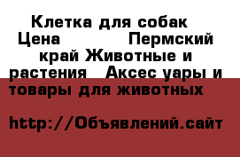 Клетка для собак › Цена ­ 4 000 - Пермский край Животные и растения » Аксесcуары и товары для животных   
